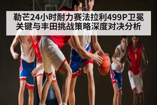 勒芒24小时耐力赛法拉利499P卫冕关键与丰田挑战策略深度对决分析（OD Sports）